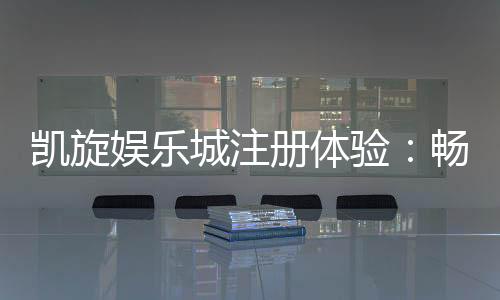凯旋娱乐城注册体验:畅享豪华游戏礼遇与新手专属福利