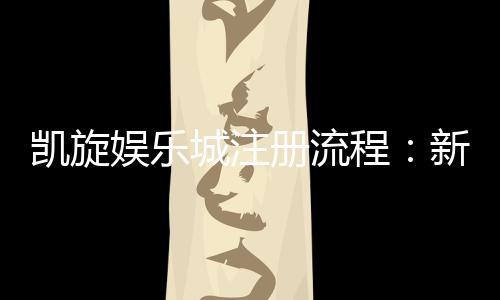 凯旋娱乐城注册流程:新手必看的详细步骤与技巧分享