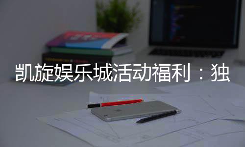 凯旋娱乐城活动福利:独家优惠与惊喜礼包等你来拿