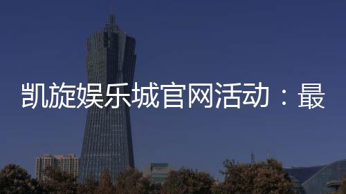 凯旋娱乐城官网活动:最新优惠与独家福利一网打尽