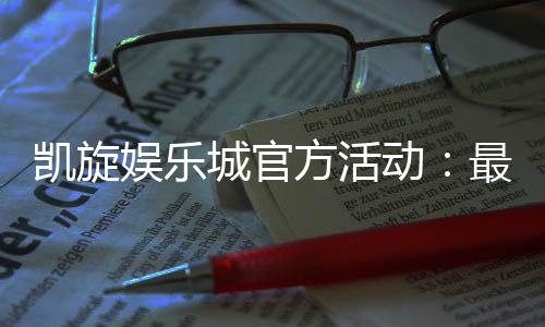 凯旋娱乐城官方活动:最新优惠与独家福利等你来享