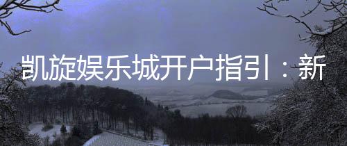 凯旋娱乐城开户指引:新手必看的详细注册流程与技巧