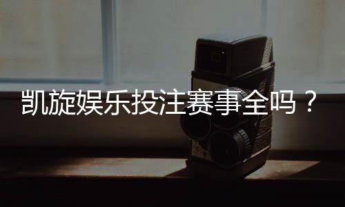 凯旋娱乐投注赛事全吗?资深玩家揭秘平台赛事覆盖与特色玩法