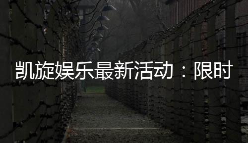 凯旋娱乐最新活动:限时优惠与惊喜礼包等你来拿