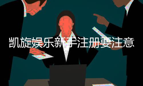 凯旋娱乐新手注册要注意什么?五大关键步骤助你轻松入门