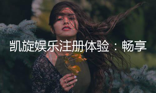 凯旋娱乐注册体验:畅享豪华礼遇与极致游戏快感