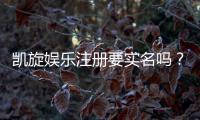 凯旋娱乐注册要实名吗?实名认证流程及注意事项详解