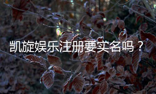凯旋娱乐注册要实名吗?实名认证流程及注意事项详解
