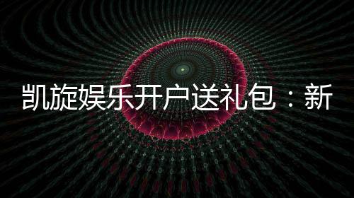 凯旋娱乐开户送礼包:新会员专享豪礼大放送