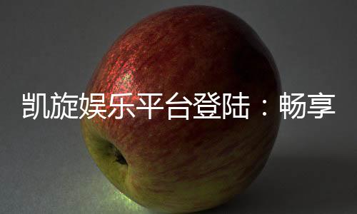 凯旋娱乐平台登陆:畅享顶级电子游艺与棋牌投注体验