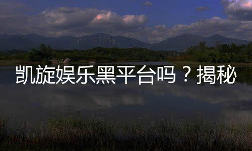 凯旋娱乐黑平台吗?揭秘其真实运营内幕与玩家避坑指南