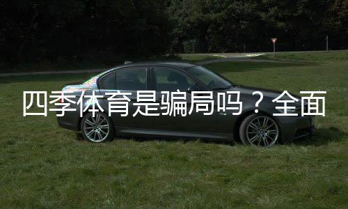 四季体育是骗局吗?全面真相调查、用户投诉与防骗攻略