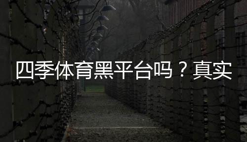 四季体育黑平台吗?真实评测、投诉记录与防骗辨别攻略