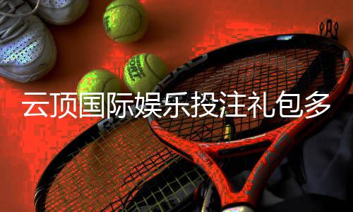 云顶国际娱乐投注礼包多吗?揭秘平台豪礼与领取攻略