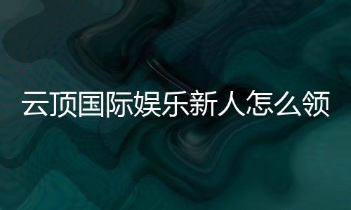 云顶国际娱乐新人怎么领福利？手把手教你轻松获取首存礼金