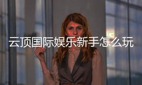 云顶国际娱乐新手怎么玩?从注册到实战的完整指南