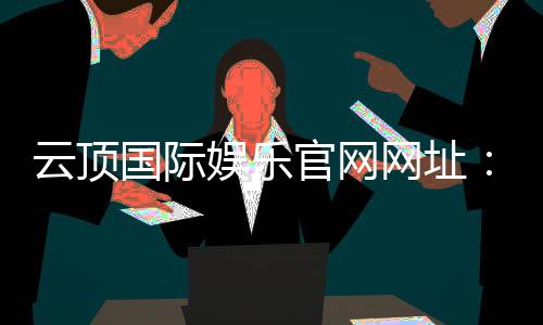 云顶国际娱乐官网网址:畅享高端棋牌电游的尊贵体验