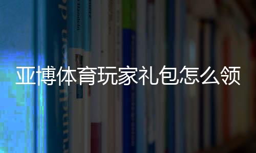 亚博体育玩家礼包怎么领?新手领取教程、兑换步骤与常见问题详解