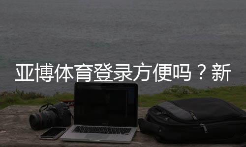 亚博体育登录方便吗?新手快速注册登录教程与常见问题解析