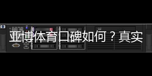 亚博体育口碑如何?真实用户评价、信誉与提款体验全面解析