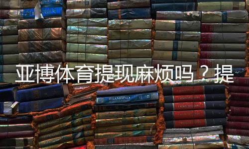 亚博体育提现麻烦吗?提现流程、到账时间、手续费与常见问题全解析