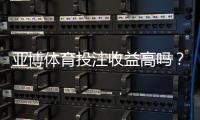 亚博体育投注收益高吗?真实回报、风险解析与用户口碑一文看懂