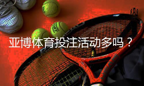 亚博体育投注活动多吗?最新优惠活动汇总与参与领取攻略