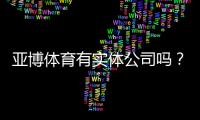 亚博体育有实体公司吗?官方注册地址、营业执照与可信度全面核查