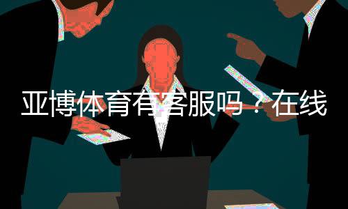 亚博体育有客服吗?在线客服、电话与投诉渠道快速指南