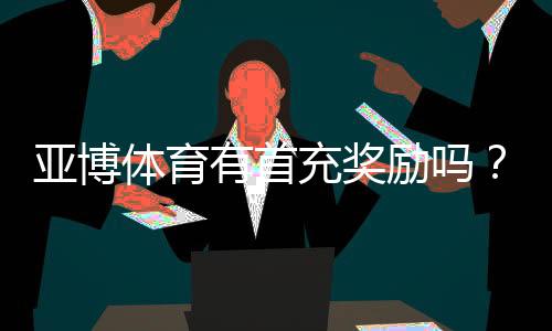 亚博体育有首充奖励吗?首充优惠规则、领取方法与注意事项一览
