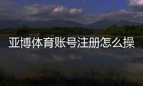 亚博体育账号注册怎么操作?详细步骤、实名认证与常见问题解答