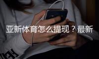 亚新体育怎么提现?最新提现步骤、到账时间与常见问题详解