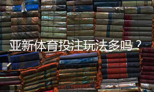 亚新体育投注玩法多吗?玩法类型详解与新手快速上手指南