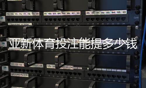 亚新体育投注能提多少钱?最新提现限额、手续费与到账时间全解析