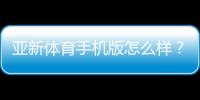 亚新体育手机版怎么样?2026最新版全面评测:功能、下载、安全与使用体验解析