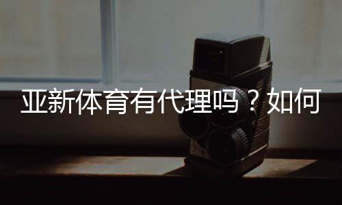 亚新体育有代理吗?如何查询真假及代理申请流程详解