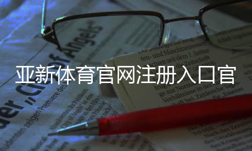 亚新体育官网注册入口官方指南:详细注册步骤、新手验证与常见问题