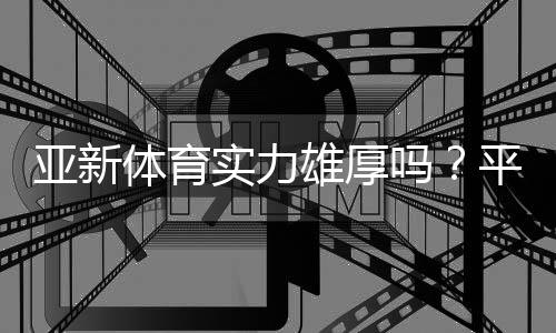亚新体育实力雄厚吗?平台资质、资金与用户口碑全面评测