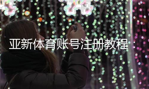 亚新体育账号注册教程:新手一步步注册流程与常见问题解答