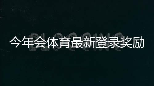 今年会体育最新登录奖励怎么领?领取步骤、资格与注意事项一看就懂