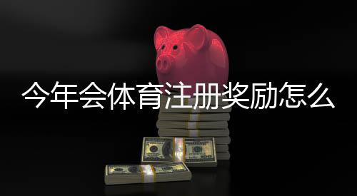今年会体育注册奖励怎么领取?最新活动规则、领取技巧与注意事项