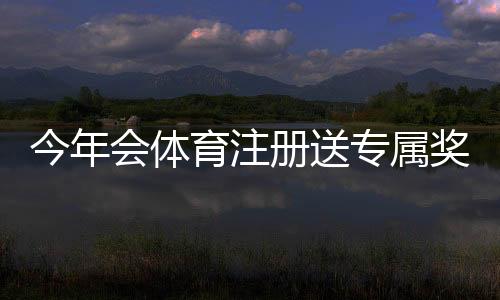 今年会体育注册送专属奖励:新手注册领取流程与注意事项详解