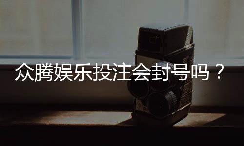 众腾娱乐投注会封号吗?揭秘平台风控规则与防封技巧