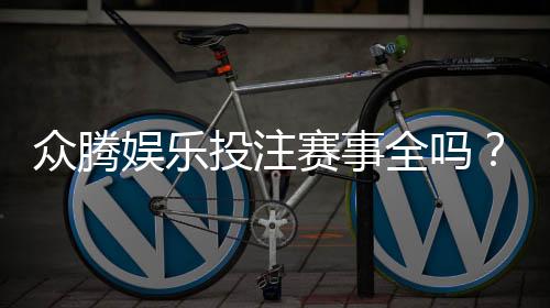 众腾娱乐投注赛事全吗?资深玩家解析平台赛事覆盖与特色