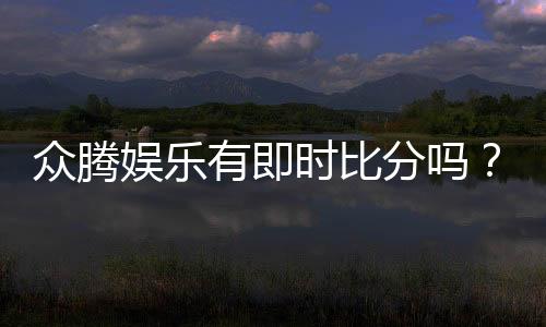 众腾娱乐有即时比分吗?平台特色功能全解析