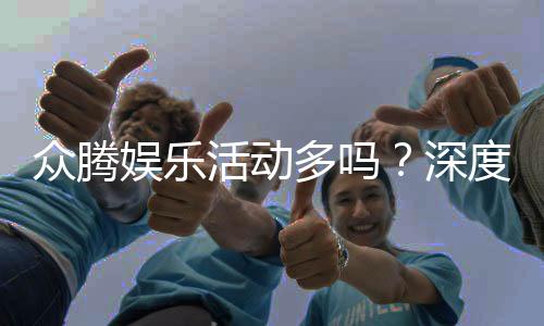 众腾娱乐活动多吗?深度解析其丰富优惠与特色玩法