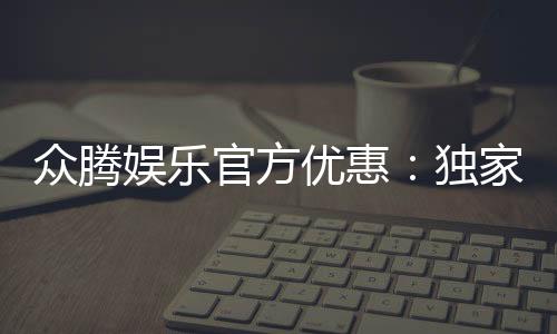 众腾娱乐官方优惠:独家福利与高额返水等你来拿
