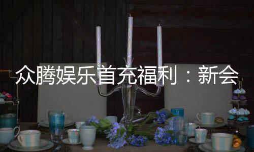 众腾娱乐首充福利:新会员专享高额返利与独家礼包