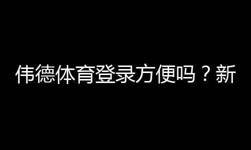 伟德体育登录方便吗?新手必看快速登录步骤与常见问题排查