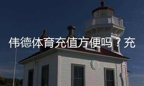 伟德体育充值方便吗?充值方式、到账速度与手续费全面解析